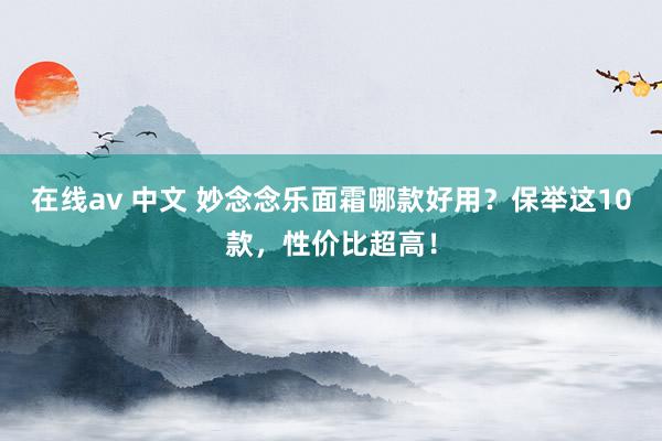 在线av 中文 妙念念乐面霜哪款好用？保举这10款，性价比超高！