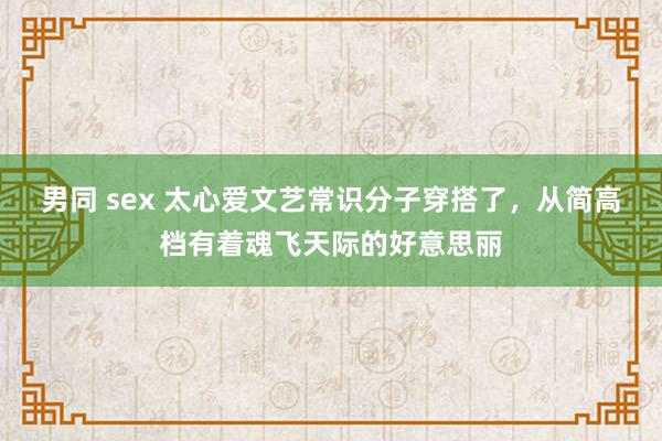 男同 sex 太心爱文艺常识分子穿搭了，从简高档有着魂飞天际的好意思丽