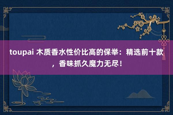 toupai 木质香水性价比高的保举：精选前十款，香味抓久魔力无尽！