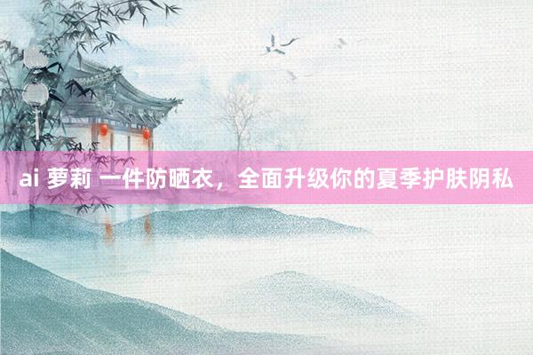 ai 萝莉 一件防晒衣，全面升级你的夏季护肤阴私