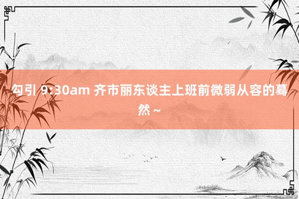 勾引 9:30am 齐市丽东谈主上班前微弱从容的蓦然～