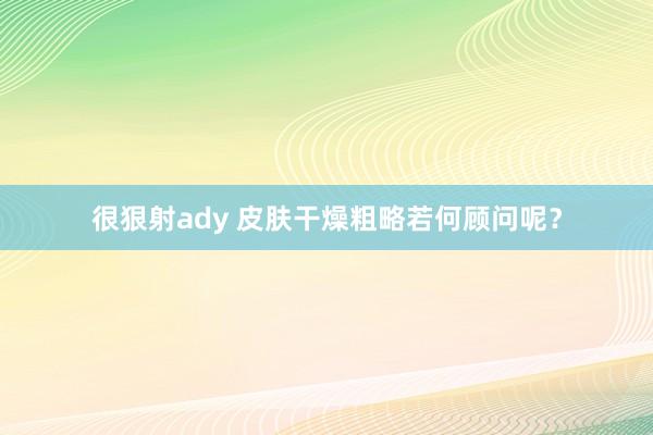 很狠射ady 皮肤干燥粗略若何顾问呢？