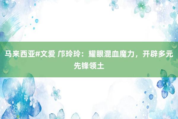 马来西亚#文爱 邝玲玲：耀眼混血魔力，开辟多元先锋领土