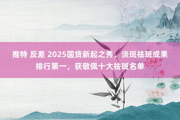 推特 反差 2025国货新起之秀，淡斑祛斑成果排行第一，获敬佩十大祛斑名单