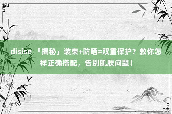disise 「揭秘」装束+防晒=双重保护？教你怎样正确搭配，告别肌肤问题！