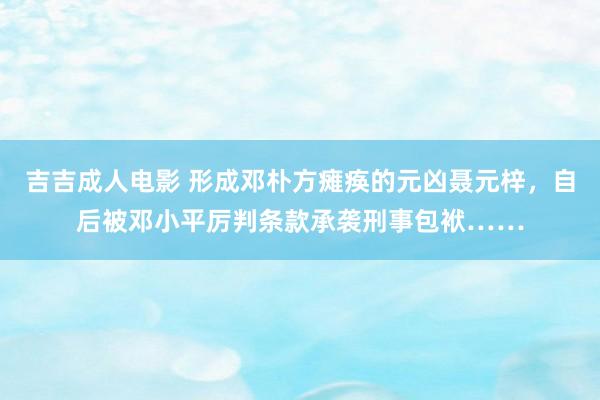 吉吉成人电影 形成邓朴方瘫痪的元凶聂元梓，自后被邓小平厉判条款承袭刑事包袱……