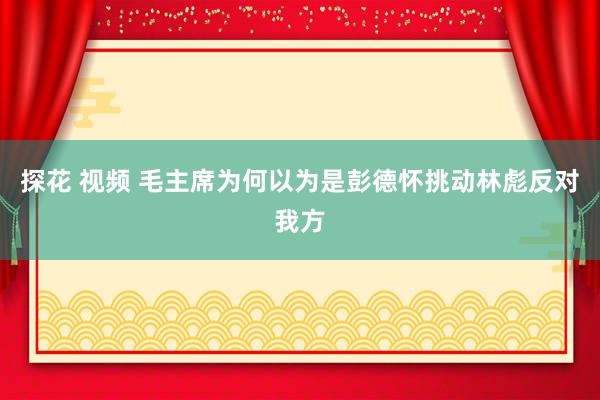 探花 视频 毛主席为何以为是彭德怀挑动林彪反对我方