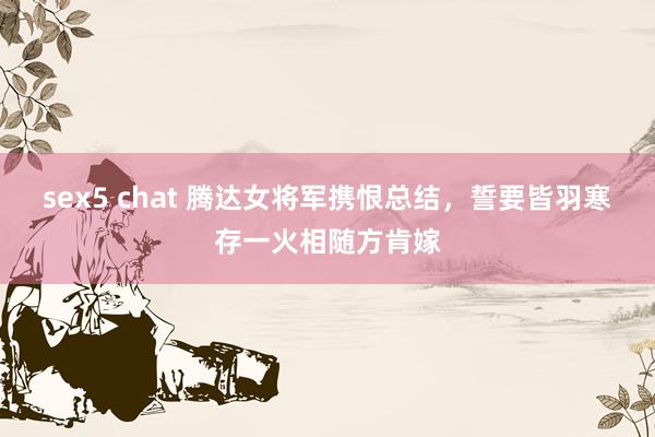 sex5 chat 腾达女将军携恨总结，誓要皆羽寒存一火相随方肯嫁