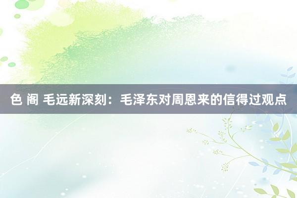 色 阁 毛远新深刻：毛泽东对周恩来的信得过观点