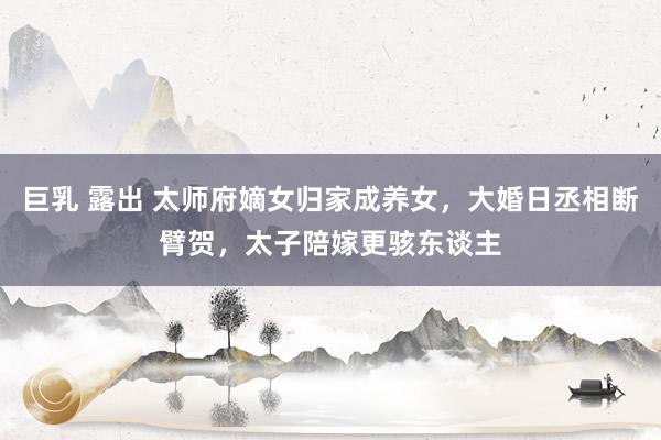 巨乳 露出 太师府嫡女归家成养女，大婚日丞相断臂贺，太子陪嫁更骇东谈主