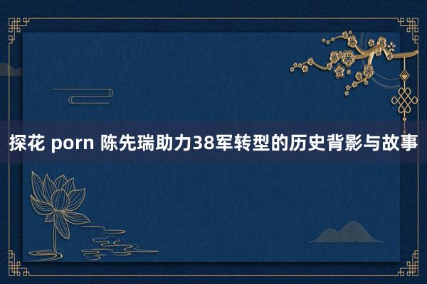 探花 porn 陈先瑞助力38军转型的历史背影与故事