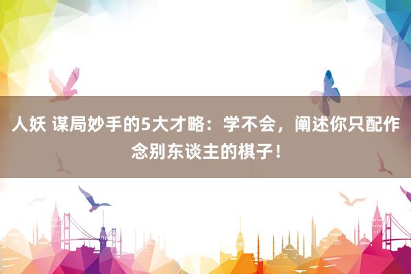 人妖 谋局妙手的5大才略：学不会，阐述你只配作念别东谈主的棋子！