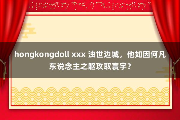 hongkongdoll xxx 浊世边城，他如因何凡东说念主之躯攻取寰宇？
