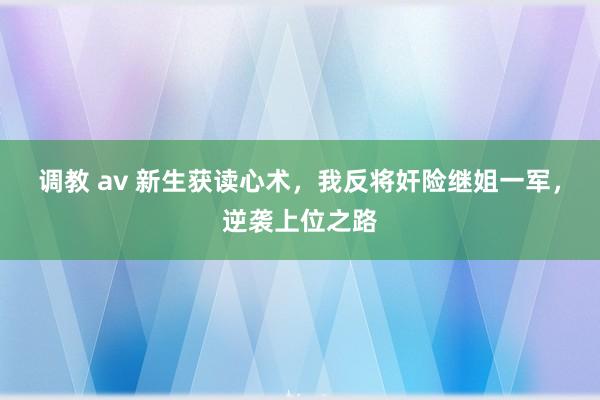 调教 av 新生获读心术，我反将奸险继姐一军，逆袭上位之路