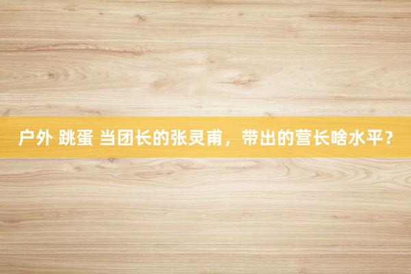 户外 跳蛋 当团长的张灵甫，带出的营长啥水平？
