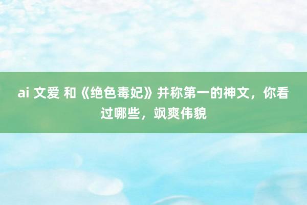 ai 文爱 和《绝色毒妃》并称第一的神文，你看过哪些，飒爽伟貌