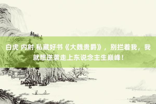 白虎 内射 私藏好书《大魏贵爵》，别拦着我，我就想逆袭走上东说念主生巅峰！