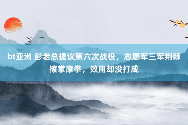 bt亚洲 彭老总提议第六次战役，志愿军三军荆棘擦掌摩拳，效用却没打成