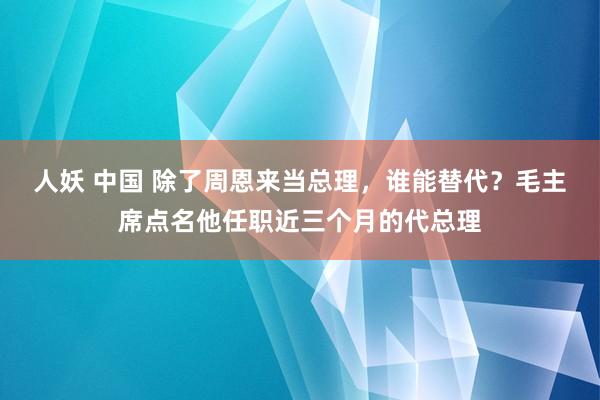 人妖 中国 除了周恩来当总理，谁能替代？毛主席点名他任职近三个月的代总理