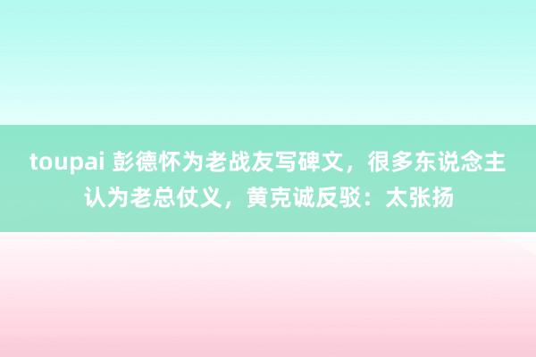 toupai 彭德怀为老战友写碑文，很多东说念主认为老总仗义，黄克诚反驳：太张扬