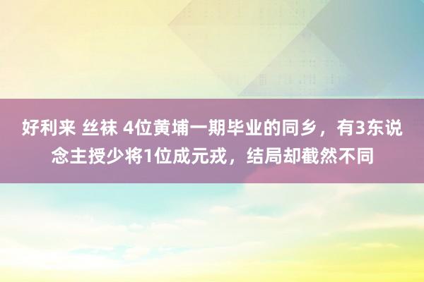 好利来 丝袜 4位黄埔一期毕业的同乡，有3东说念主授少将1位成元戎，结局却截然不同
