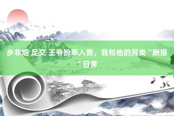 步非烟 足交 王爷扮乖入赘，我和他的另类“酬报”日常