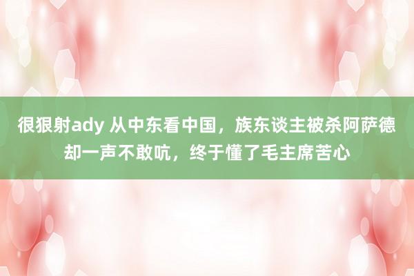 很狠射ady 从中东看中国，族东谈主被杀阿萨德却一声不敢吭，终于懂了毛主席苦心