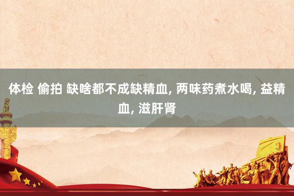 体检 偷拍 缺啥都不成缺精血, 两味药煮水喝, 益精血, 滋肝肾