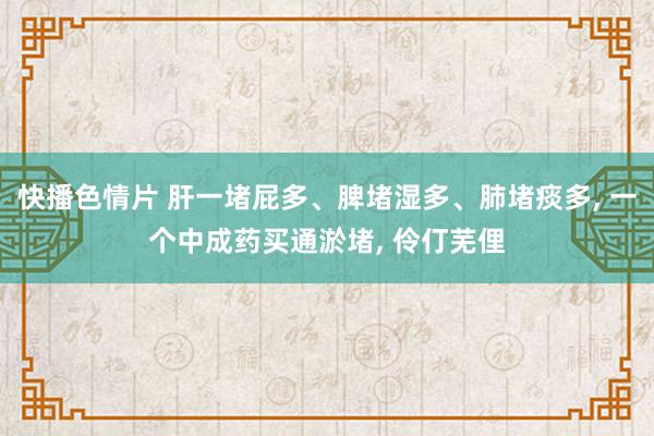 快播色情片 肝一堵屁多、脾堵湿多、肺堵痰多, 一个中成药买通淤堵, 伶仃芜俚