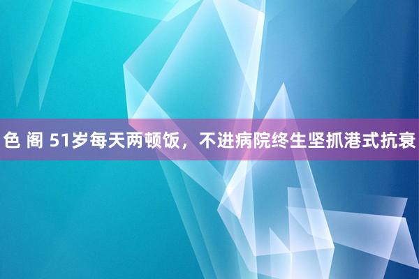 色 阁 51岁每天两顿饭,不进病院终生坚抓港式抗衰