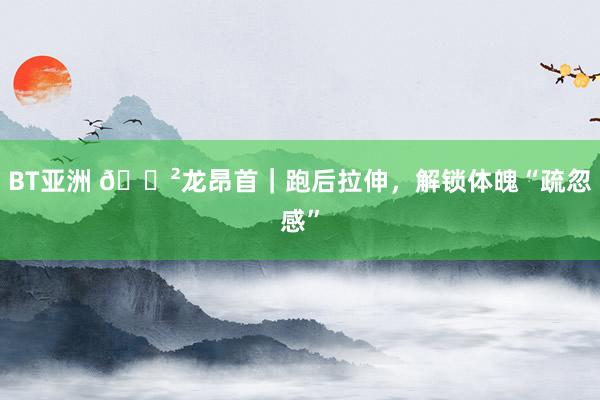 BT亚洲 🐲龙昂首|跑后拉伸,解锁体魄“疏忽感”