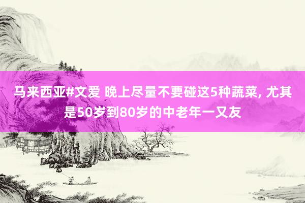 马来西亚#文爱 晚上尽量不要碰这5种蔬菜, 尤其是50岁到80岁的中老年一又友