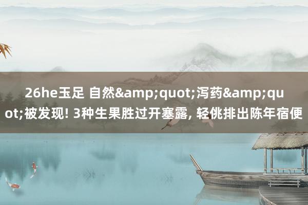26he玉足 自然&quot;泻药&quot;被发现! 3种生果胜过开塞露, 轻佻排出陈年宿便
