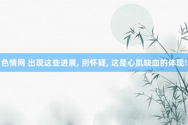 色情网 出现这些进展, 别怀疑, 这是心肌缺血的体现!
