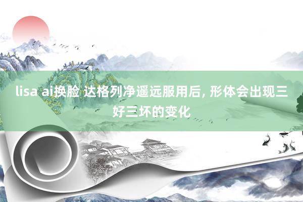 lisa ai换脸 达格列净遥远服用后, 形体会出现三好三坏的变化