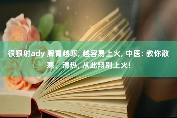 很狠射ady 脾胃越寒, 越容易上火, 中医: 教你散寒、清热, 从此辩别上火!