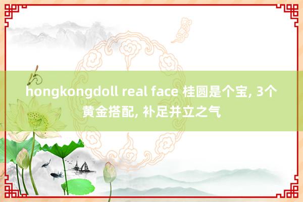 hongkongdoll real face 桂圆是个宝, 3个黄金搭配, 补足并立之气