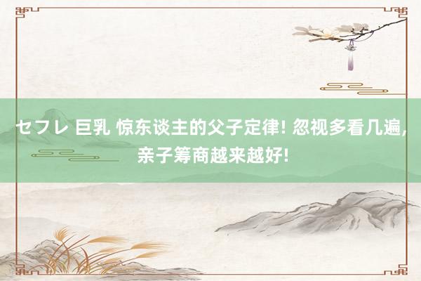 セフレ 巨乳 惊东谈主的父子定律! 忽视多看几遍, 亲子筹商越来越好!