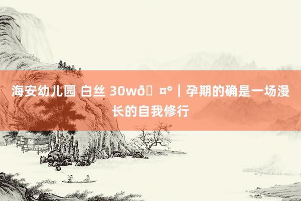 海安幼儿园 白丝 30w🤰|孕期的确是一场漫长的自我修行