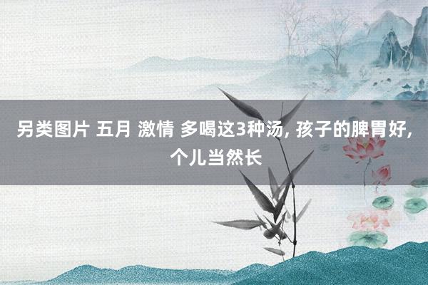 另类图片 五月 激情 多喝这3种汤, 孩子的脾胃好, 个儿当然长