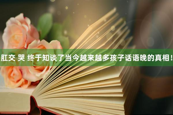 肛交 哭 终于知谈了当今越来越多孩子话语晚的真相！