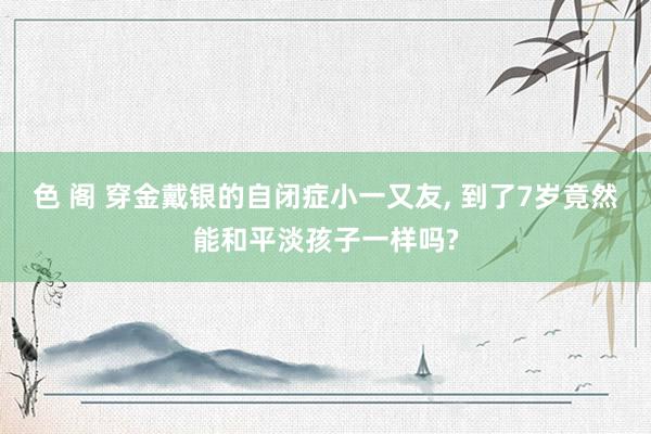 色 阁 穿金戴银的自闭症小一又友, 到了7岁竟然能和平淡孩子一样吗?