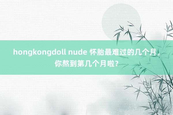 hongkongdoll nude 怀胎最难过的几个月,你熬到第几个月啦?