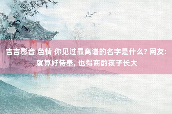 吉吉影音 色情 你见过最离谱的名字是什么? 网友: 就算好侍奉, 也得商酌孩子长大