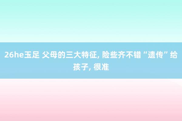26he玉足 父母的三大特征, 险些齐不错“遗传”给孩子, 很准