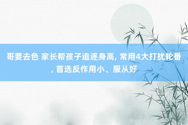 哥要去色 家长帮孩子追逐身高, 常用4大打扰轮番, 首选反作用小、服从好