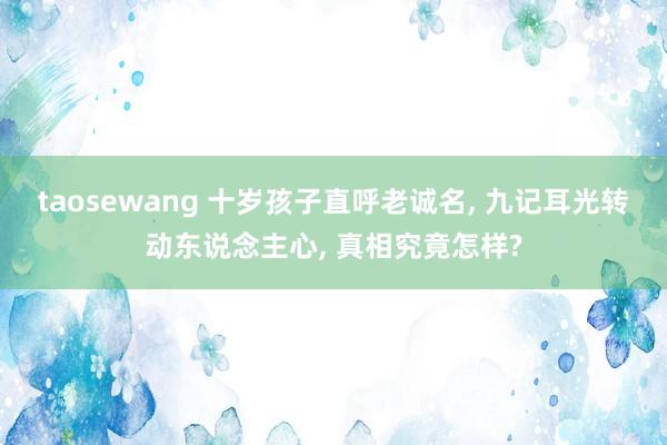 taosewang 十岁孩子直呼老诚名, 九记耳光转动东说念主心, 真相究竟怎样?