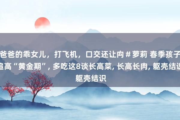 爸爸的乖女儿，打飞机，口交还让禸＃萝莉 春季孩子追高“黄金期”, 多吃这8谈长高菜, 长高长肉, 躯壳结识