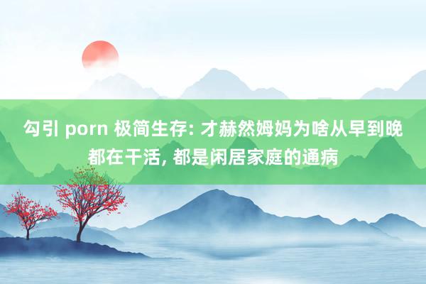 勾引 porn 极简生存: 才赫然姆妈为啥从早到晚都在干活, 都是闲居家庭的通病