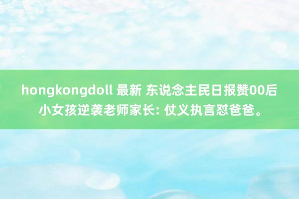 hongkongdoll 最新 东说念主民日报赞00后小女孩逆袭老师家长: 仗义执言怼爸爸。